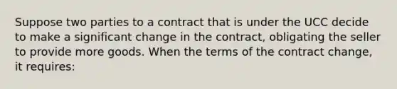 Suppose two parties to a contract that is under the UCC decide to make a significant change in the contract, obligating the seller to provide more goods. When the terms of the contract change, it requires: