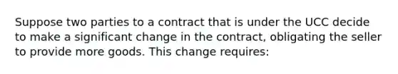 Suppose two parties to a contract that is under the UCC decide to make a significant change in the contract, obligating the seller to provide more goods. This change requires: