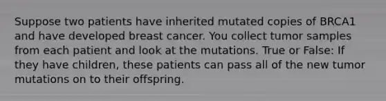 Suppose two patients have inherited mutated copies of BRCA1 and have developed breast cancer. You collect tumor samples from each patient and look at the mutations. True or False: If they have children, these patients can pass all of the new tumor mutations on to their offspring.