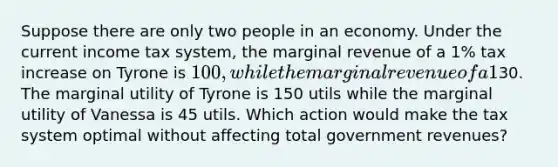 Suppose there are only two people in an economy. Under the current income tax system, the marginal revenue of a 1% tax increase on Tyrone is 100, while the marginal revenue of a 1% tax increase on Vanessa is30. The marginal utility of Tyrone is 150 utils while the marginal utility of Vanessa is 45 utils. Which action would make the tax system optimal without affecting total government revenues?