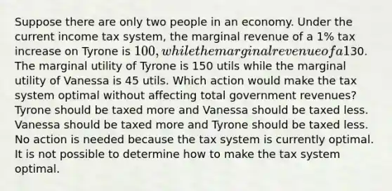 Suppose there are only two people in an economy. Under the current income tax system, the marginal revenue of a 1% tax increase on Tyrone is 100, while the marginal revenue of a 1% tax increase on Vanessa is30. The marginal utility of Tyrone is 150 utils while the marginal utility of Vanessa is 45 utils. Which action would make the tax system optimal without affecting total government revenues? Tyrone should be taxed more and Vanessa should be taxed less. Vanessa should be taxed more and Tyrone should be taxed less. No action is needed because the tax system is currently optimal. It is not possible to determine how to make the tax system optimal.