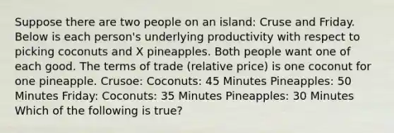 Suppose there are two people on an island: Cruse and Friday. Below is each person's underlying productivity with respect to picking coconuts and X pineapples. Both people want one of each good. The terms of trade (relative price) is one coconut for one pineapple. Crusoe: Coconuts: 45 Minutes Pineapples: 50 Minutes Friday: Coconuts: 35 Minutes Pineapples: 30 Minutes Which of the following is true?