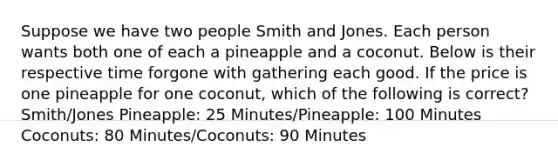 Suppose we have two people Smith and Jones. Each person wants both one of each a pineapple and a coconut. Below is their respective time forgone with gathering each good. If the price is one pineapple for one coconut, which of the following is correct? Smith/Jones Pineapple: 25 Minutes/Pineapple: 100 Minutes Coconuts: 80 Minutes/Coconuts: 90 Minutes