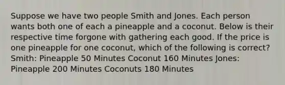 Suppose we have two people Smith and Jones. Each person wants both one of each a pineapple and a coconut. Below is their respective time forgone with gathering each good. If the price is one pineapple for one coconut, which of the following is correct? Smith: Pineapple 50 Minutes Coconut 160 Minutes Jones: Pineapple 200 Minutes Coconuts 180 Minutes