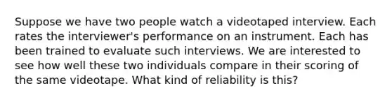 Suppose we have two people watch a videotaped interview. Each rates the interviewer's performance on an instrument. Each has been trained to evaluate such interviews. We are interested to see how well these two individuals compare in their scoring of the same videotape. What kind of reliability is this?