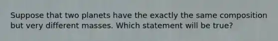 Suppose that two planets have the exactly the same composition but very different masses. Which statement will be true?