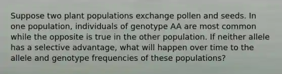 Suppose two plant populations exchange pollen and seeds. In one population, individuals of genotype AA are most common while the opposite is true in the other population. If neither allele has a selective advantage, what will happen over time to the allele and genotype frequencies of these populations?