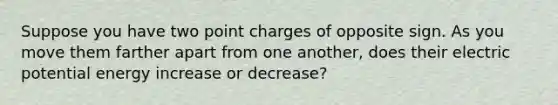 Suppose you have two point charges of opposite sign. As you move them farther apart from one another, does their electric potential energy increase or decrease?