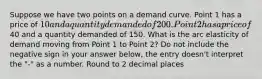 Suppose we have two points on a demand curve. Point 1 has a price of 10 and a quantity demanded of 200. Point 2 has a price of40 and a quantity demanded of 150. What is the arc elasticity of demand moving from Point 1 to Point 2? Do not include the negative sign in your answer below, the entry doesn't interpret the "-" as a number. Round to 2 decimal places