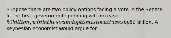 Suppose there are two policy options facing a vote in the Senate. In the first, government spending will increase 50 billion, while the second option is to cut taxes by50 billion. A Keynesian economist would argue for