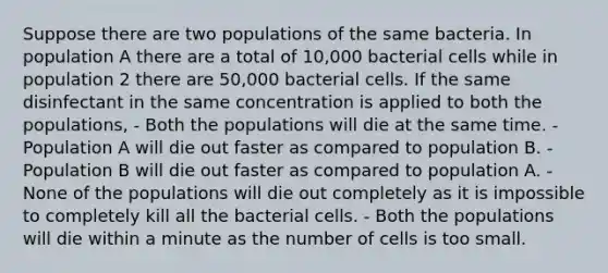 Suppose there are two populations of the same bacteria. In population A there are a total of 10,000 bacterial cells while in population 2 there are 50,000 bacterial cells. If the same disinfectant in the same concentration is applied to both the populations, - Both the populations will die at the same time. - Population A will die out faster as compared to population B. - Population B will die out faster as compared to population A. - None of the populations will die out completely as it is impossible to completely kill all the bacterial cells. - Both the populations will die within a minute as the number of cells is too small.