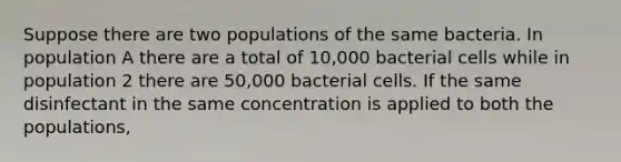 Suppose there are two populations of the same bacteria. In population A there are a total of 10,000 bacterial cells while in population 2 there are 50,000 bacterial cells. If the same disinfectant in the same concentration is applied to both the populations,