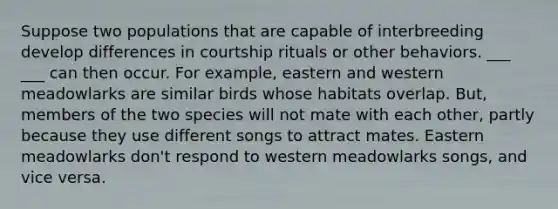 Suppose two populations that are capable of interbreeding develop differences in courtship rituals or other behaviors. ___ ___ can then occur. For example, eastern and western meadowlarks are similar birds whose habitats overlap. But, members of the two species will not mate with each other, partly because they use different songs to attract mates. Eastern meadowlarks don't respond to western meadowlarks songs, and vice versa.