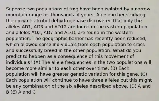 Suppose two populations of frog have been isolated by a narrow mountain range for thousands of years. A researcher studying the enzyme alcohol dehydrogenase discovered that only the alleles AD1, AD3 and AD12 are found in the eastern population and alleles AD2, AD7 and AD10 are found in the western population. The geographic barrier has recently been reduced, which allowed some individuals from each population to cross and successfully breed in the other population. What do you predict to happen as a consequence of this movement of individuals? (A) The allele frequencies in the two populations will become more similar to each other over time. (B) Each population will have greater genetic variation for this gene. (C) Each population will continue to have three alleles but this might be any combination of the six alleles described above. (D) A and B (E) A and C