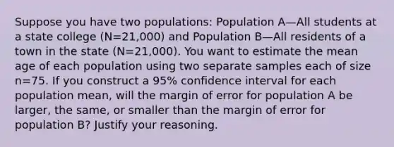 Suppose you have two​ populations: Population A—All students at a state college ​(N=​21,000) and Population B—All residents of a town in the state ​(N=​21,000). You want to estimate the mean age of each population using two separate samples each of size n=75. If you construct a​ 95% confidence interval for each population​ mean, will the margin of error for population A be​ larger, the​ same, or smaller than the margin of error for population​ B? Justify your reasoning.