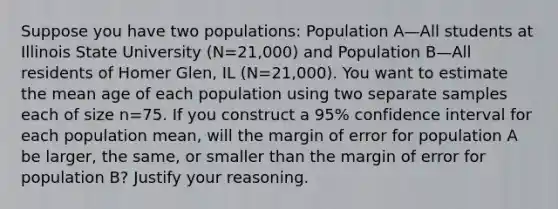 Suppose you have two​ populations: Population A—All students at Illinois State University ​(N=​21,000) and Population B—All residents of Homer​ Glen, IL ​(N=​21,000). You want to estimate the mean age of each population using two separate samples each of size n=75. If you construct a​ 95% confidence interval for each population​ mean, will the margin of error for population A be​ larger, the​ same, or smaller than the margin of error for population​ B? Justify your reasoning.