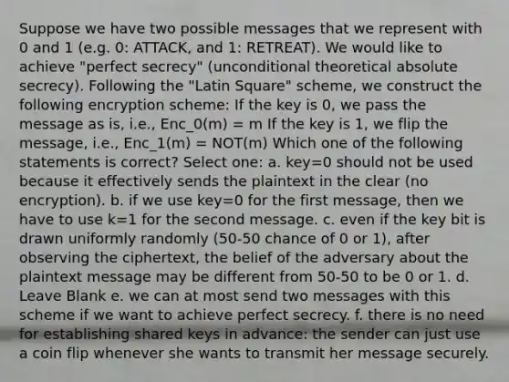 Suppose we have two possible messages that we represent with 0 and 1 (e.g. 0: ATTACK, and 1: RETREAT). We would like to achieve "perfect secrecy" (unconditional theoretical absolute secrecy). Following the "Latin Square" scheme, we construct the following encryption scheme: If the key is 0, we pass the message as is, i.e., Enc_0(m) = m If the key is 1, we flip the message, i.e., Enc_1(m) = NOT(m) Which one of the following statements is correct? Select one: a. key=0 should not be used because it effectively sends the plaintext in the clear (no encryption). b. if we use key=0 for the first message, then we have to use k=1 for the second message. c. even if the key bit is drawn uniformly randomly (50-50 chance of 0 or 1), after observing the ciphertext, the belief of the adversary about the plaintext message may be different from 50-50 to be 0 or 1. d. Leave Blank e. we can at most send two messages with this scheme if we want to achieve perfect secrecy. f. there is no need for establishing shared keys in advance: the sender can just use a coin flip whenever she wants to transmit her message securely.