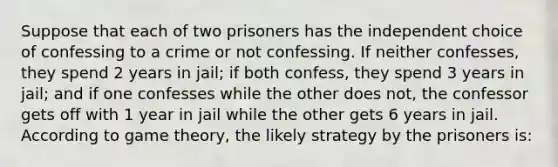 Suppose that each of two prisoners has the independent choice of confessing to a crime or not confessing. If neither confesses, they spend 2 years in jail; if both confess, they spend 3 years in jail; and if one confesses while the other does not, the confessor gets off with 1 year in jail while the other gets 6 years in jail. According to game theory, the likely strategy by the prisoners is: