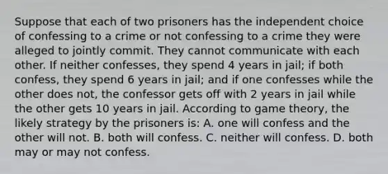 Suppose that each of two prisoners has the independent choice of confessing to a crime or not confessing to a crime they were alleged to jointly commit. They cannot communicate with each other. If neither confesses, they spend 4 years in jail; if both confess, they spend 6 years in jail; and if one confesses while the other does not, the confessor gets off with 2 years in jail while the other gets 10 years in jail. According to game theory, the likely strategy by the prisoners is: A. one will confess and the other will not. B. both will confess. C. neither will confess. D. both may or may not confess.