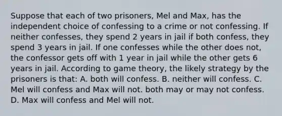 Suppose that each of two prisoners, Mel and Max, has the independent choice of confessing to a crime or not confessing. If neither confesses, they spend 2 years in jail if both confess, they spend 3 years in jail. If one confesses while the other does not, the confessor gets off with 1 year in jail while the other gets 6 years in jail. According to game theory, the likely strategy by the prisoners is that: A. both will confess. B. neither will confess. C. Mel will confess and Max will not. both may or may not confess. D. Max will confess and Mel will not.