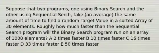 Suppose that two programs, one using Binary Search and the other using Sequential Serch, take (on average) the same amount of time to find a random Target Value in a sorted Array of 30 elements. Roughly how much faster than the Sequential Search program will the Binary Search program run on an array of 1000 elements? A 2 times faster B 10 times faster C 16 times faster D 33 times faster E 50 times faster