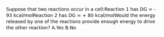 Suppose that two reactions occur in a cell:Reaction 1 has DG = - 93 kcal/molReaction 2 has DG = + 80 kcal/molWould the energy released by one of the reactions provide enough energy to drive the other reaction? A.Yes B.No