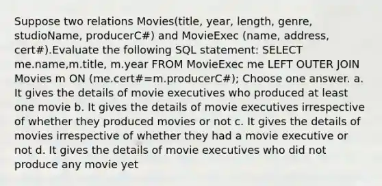 Suppose two relations Movies(title, year, length, genre, studioName, producerC#) and MovieExec (name, address, cert#).Evaluate the following SQL statement: SELECT me.name,m.title, m.year FROM MovieExec me LEFT OUTER JOIN Movies m ON (me.cert#=m.producerC#); Choose one answer. a. It gives the details of movie executives who produced at least one movie b. It gives the details of movie executives irrespective of whether they produced movies or not c. It gives the details of movies irrespective of whether they had a movie executive or not d. It gives the details of movie executives who did not produce any movie yet