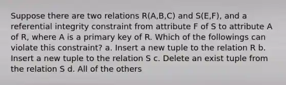 Suppose there are two relations R(A,B,C) and S(E,F), and a referential integrity constraint from attribute F of S to attribute A of R, where A is a primary key of R. Which of the followings can violate this constraint? a. Insert a new tuple to the relation R b. Insert a new tuple to the relation S c. Delete an exist tuple from the relation S d. All of the others