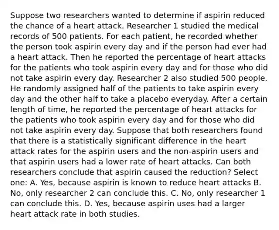 Suppose two researchers wanted to determine if aspirin reduced the chance of a heart attack. Researcher 1 studied the medical records of 500 patients. For each patient, he recorded whether the person took aspirin every day and if the person had ever had a heart attack. Then he reported the percentage of heart attacks for the patients who took aspirin every day and for those who did not take aspirin every day. Researcher 2 also studied 500 people. He randomly assigned half of the patients to take aspirin every day and the other half to take a placebo everyday. After a certain length of time, he reported the percentage of heart attacks for the patients who took aspirin every day and for those who did not take aspirin every day. Suppose that both researchers found that there is a statistically significant difference in the heart attack rates for the aspirin users and the non-aspirin users and that aspirin users had a lower rate of heart attacks. Can both researchers conclude that aspirin caused the reduction? Select one: A. Yes, because aspirin is known to reduce heart attacks B. No, only researcher 2 can conclude this. C. No, only researcher 1 can conclude this. D. Yes, because aspirin uses had a larger heart attack rate in both studies.