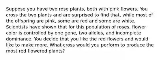 Suppose you have two rose plants, both with pink flowers. You cross the two plants and are surprised to find that, while most of the offspring are pink, some are red and some are white. Scientists have shown that for this population of roses, flower color is controlled by one gene, two alleles, and incomplete dominance. You decide that you like the red flowers and would like to make more. What cross would you perform to produce the most red flowered plants?