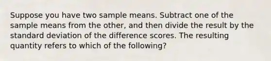 Suppose you have two sample means. Subtract one of the sample means from the other, and then divide the result by the standard deviation of the difference scores. The resulting quantity refers to which of the following?