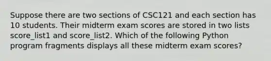 Suppose there are two sections of CSC121 and each section has 10 students. Their midterm exam scores are stored in two lists score_list1 and score_list2. Which of the following Python program fragments displays all these midterm exam scores?