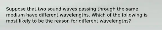 Suppose that two sound waves passing through the same medium have different wavelengths. Which of the following is most likely to be the reason for different wavelengths?