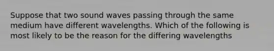 Suppose that two sound waves passing through the same medium have different wavelengths. Which of the following is most likely to be the reason for the differing wavelengths