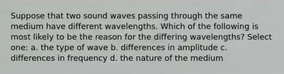 Suppose that two sound waves passing through the same medium have different wavelengths. Which of the following is most likely to be the reason for the differing wavelengths? Select one: a. the type of wave b. differences in amplitude c. differences in frequency d. the nature of the medium