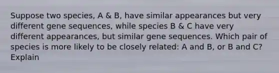 Suppose two species, A & B, have similar appearances but very different gene sequences, while species B & C have very different appearances, but similar gene sequences. Which pair of species is more likely to be closely related: A and B, or B and C? Explain