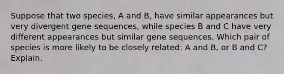 Suppose that two species, A and B, have similar appearances but very divergent gene sequences, while species B and C have very different appearances but similar gene sequences. Which pair of species is more likely to be closely related: A and B, or B and C? Explain.