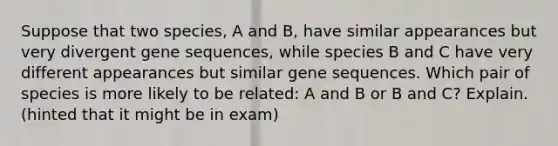 Suppose that two species, A and B, have similar appearances but very divergent gene sequences, while species B and C have very different appearances but similar gene sequences. Which pair of species is more likely to be related: A and B or B and C? Explain. (hinted that it might be in exam)