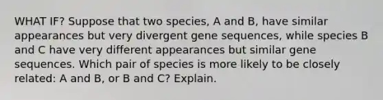 WHAT IF? Suppose that two species, A and B, have similar appearances but very divergent gene sequences, while species B and C have very different appearances but similar gene sequences. Which pair of species is more likely to be closely related: A and B, or B and C? Explain.