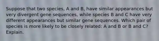 Suppose that two species, A and B, have similar appearances but very divergent gene sequences, while species B and C have very different appearances but similar gene sequences. Which pair of species is more likely to be closely related: A and B or B and C? Explain.