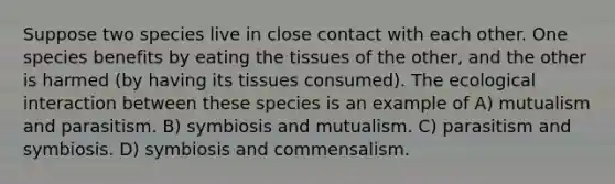 Suppose two species live in close contact with each other. One species benefits by eating the tissues of the other, and the other is harmed (by having its tissues consumed). The ecological interaction between these species is an example of A) mutualism and parasitism. B) symbiosis and mutualism. C) parasitism and symbiosis. D) symbiosis and commensalism.