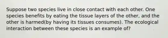 Suppose two species live in close contact with each other. One species benefits by eating the tissue layers of the other, and the other is harmed(by having its tissues consumes). The ecological interaction between these species is an example of?