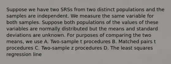 Suppose we have two SRSs from two distinct populations and the samples are independent. We measure the same variable for both samples. Suppose both populations of the values of these variables are normally distributed but the means and standard deviations are unknown. For purposes of comparing the two means, we use A. Two-sample t procedures B. Matched pairs t procedures C. Two-sample z procedures D. The least squares regression line