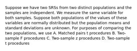 Suppose we have two SRSs from two distinct populations and the samples are independent. We measure the same variable for both samples. Suppose both populations of the values of these variables are normally distributed but the population means and <a href='https://www.questionai.com/knowledge/kqGUr1Cldy-standard-deviation' class='anchor-knowledge'>standard deviation</a>s are unknown. For purposes of comparing the two populations, we use A. Matched pairs t procedures B. Two-sample F procedures C. Two-sample z procedures D. Two-sample t procedures