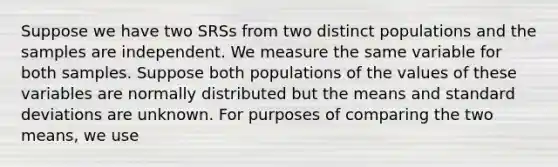 Suppose we have two SRSs from two distinct populations and the samples are independent. We measure the same variable for both samples. Suppose both populations of the values of these variables are normally distributed but the means and standard deviations are unknown. For purposes of comparing the two means, we use