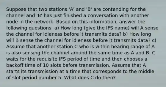 Suppose that two stations 'A' and 'B' are contending for the channel and 'B' has just finished a conversation with another node in the network. Based on this information, answer the following questions: a) How long (give the IFS name) will A sense the channel for idleness before it transmits data? b) How long will B sense the channel for idleness before it transmits data? c) Assume that another station C who is within hearing range of A is also sensing the channel around the same time as A and B. C waits for the requisite IFS period of time and then chooses a backoff time of 10 slots before transmission. Assume that A starts its transmission at a time that corresponds to the middle of slot period number 5. What does C do then?