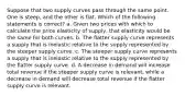 Suppose that two supply curves pass through the same point. One is steep, and the other is flat. Which of the following statements is correct? a. Given two prices with which to calculate the price elasticity of supply, that elasticity would be the same for both curves. b. The flatter supply curve represents a supply that is inelastic relative to the supply represented by the steeper supply curve. c. The steeper supply curve represents a supply that is inelastic relative to the supply represented by the flatter supply curve. d. A decrease in demand will increase total revenue if the steeper supply curve is relevant, while a decrease in demand will decrease total revenue if the flatter supply curve is relevant.