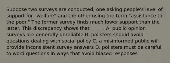 Suppose two surveys are conducted, one asking people's level of support for "welfare" and the other using the term "assistance to the poor." The former survey finds much lower support than the latter. This discrepancy shows that _____. A. public opinion surveys are generally unreliable B. pollsters should avoid questions dealing with social policy C. a misinformed public will provide inconsistent survey answers D. pollsters must be careful to word questions in ways that avoid biased responses