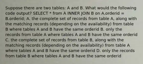 Suppose there are two tables: A and B. What would the following code output? SELECT * from A INNER JOIN B on A.orderid = B.orderid; A. the complete set of records from table A, along with the matching records (depending on the availability) from table B where tables A and B have the same orderid B. only the records from table A where tables A and B have the same orderid C. the complete set of records from table B, along with the matching records (depending on the availability) from table A where tables A and B have the same orderid D. only the records from table B where tables A and B have the same orderid