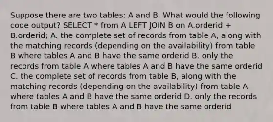 Suppose there are two tables: A and B. What would the following code output? SELECT * from A LEFT JOIN B on A.orderid + B.orderid; A. the complete set of records from table A, along with the matching records (depending on the availability) from table B where tables A and B have the same orderid B. only the records from table A where tables A and B have the same orderid C. the complete set of records from table B, along with the matching records (depending on the availability) from table A where tables A and B have the same orderid D. only the records from table B where tables A and B have the same orderid